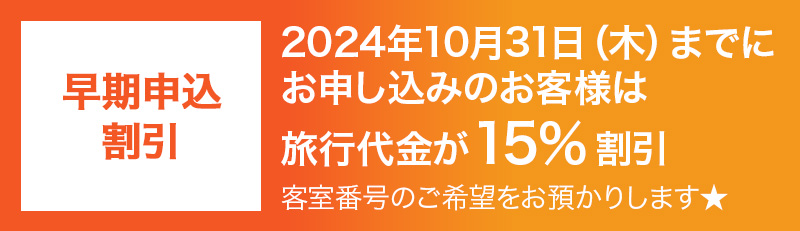 早期申込割引　2024年10月31日（木）までにお申し込みのお客様は旅行代金が15％割引 客室番号のご希望をお預かりします★